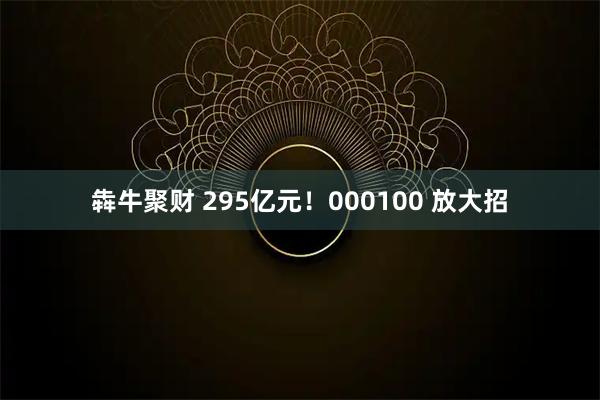 犇牛聚财 295亿元！000100 放大招