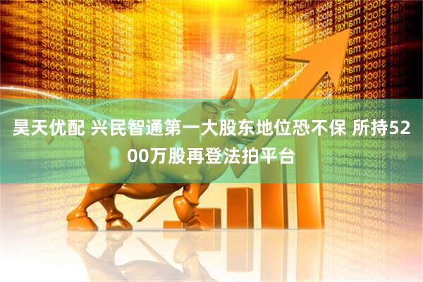 昊天优配 兴民智通第一大股东地位恐不保 所持5200万股再登法拍平台