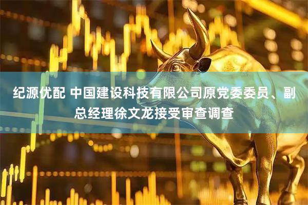 纪源优配 中国建设科技有限公司原党委委员、副总经理徐文龙接受审查调查