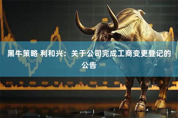 黑牛策略 利和兴：关于公司完成工商变更登记的公告