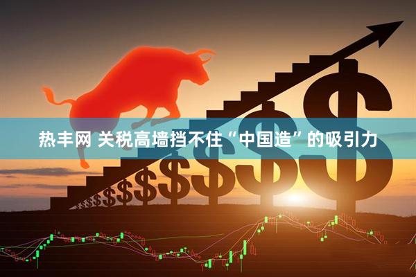 热丰网 关税高墙挡不住“中国造”的吸引力
