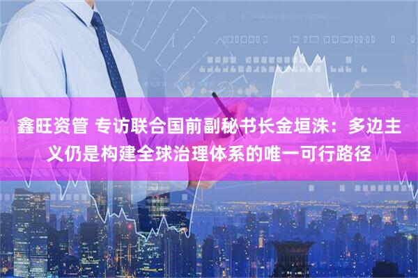 鑫旺资管 专访联合国前副秘书长金垣洙：多边主义仍是构建全球治理体系的唯一可行路径
