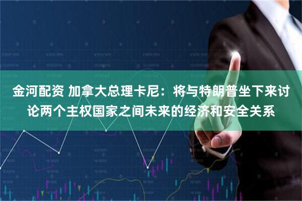 金河配资 加拿大总理卡尼：将与特朗普坐下来讨论两个主权国家之间未来的经济和安全关系