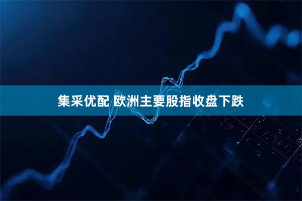 集采优配 欧洲主要股指收盘下跌