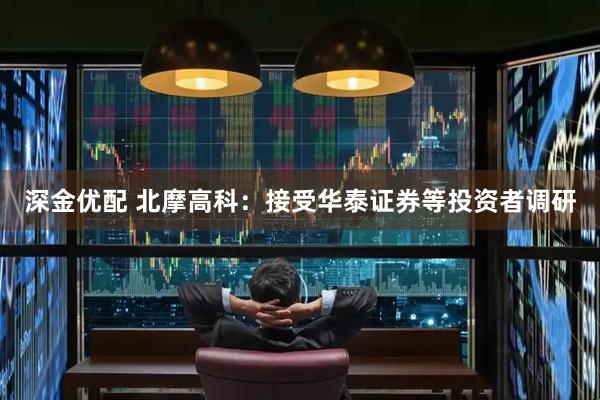 深金优配 北摩高科：接受华泰证券等投资者调研