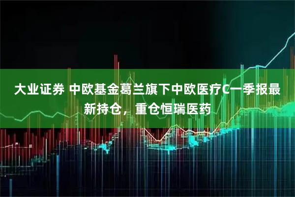 大业证券 中欧基金葛兰旗下中欧医疗C一季报最新持仓，重仓恒瑞医药