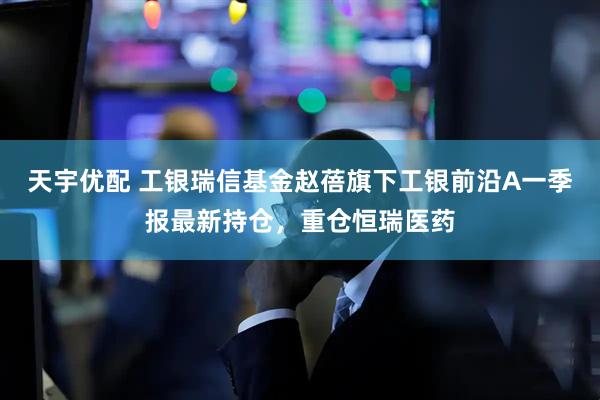 天宇优配 工银瑞信基金赵蓓旗下工银前沿A一季报最新持仓，重仓恒瑞医药