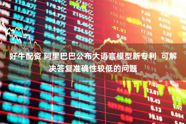 好牛配资 阿里巴巴公布大语言模型新专利  可解决答复准确性较低的问题