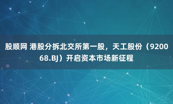 股顺网 港股分拆北交所第一股，天工股份（920068.BJ）开启资本市场新征程