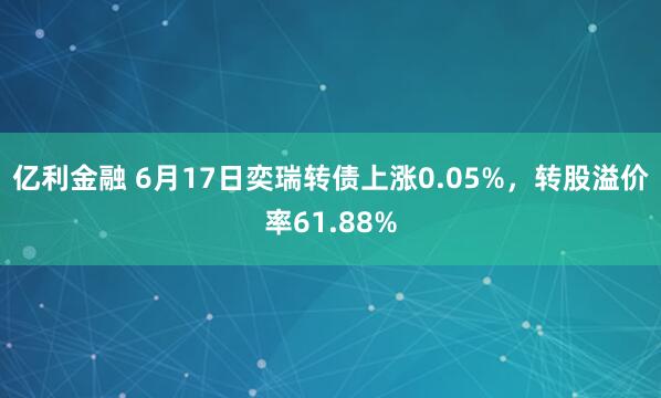 亿利金融 6月17日奕瑞转债上涨0.05%，转股溢价率61.88%