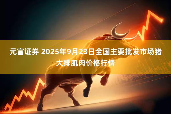 元富证券 2025年9月23日全国主要批发市场猪大排肌肉价格行情