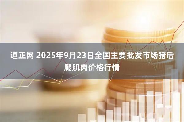 道正网 2025年9月23日全国主要批发市场猪后腿肌肉价格行情