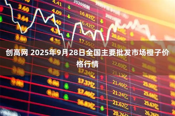 创高网 2025年9月28日全国主要批发市场橙子价格行情
