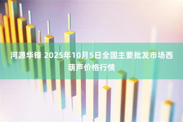 河源华锋 2025年10月5日全国主要批发市场西葫芦价格行情