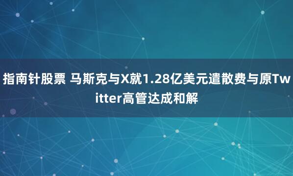 指南针股票 马斯克与X就1.28亿美元遣散费与原Twitter高管达成和解