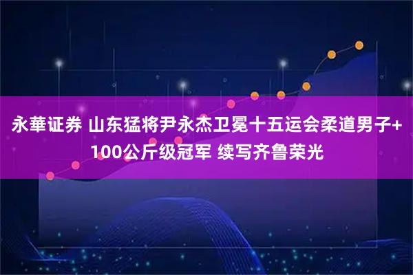 永華证券 山东猛将尹永杰卫冕十五运会柔道男子+100公斤级冠军 续写齐鲁荣光