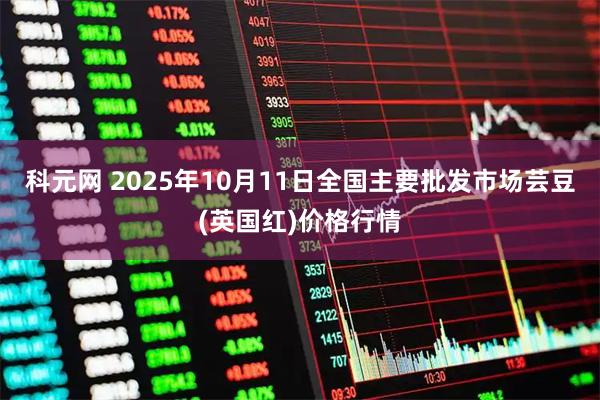 科元网 2025年10月11日全国主要批发市场芸豆(英国红)价格行情