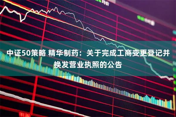 中证50策略 精华制药：关于完成工商变更登记并换发营业执照的公告