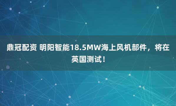 鼎冠配资 明阳智能18.5MW海上风机部件，将在英国测试！