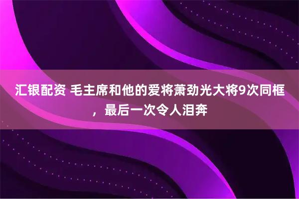汇银配资 毛主席和他的爱将萧劲光大将9次同框，最后一次令人泪奔