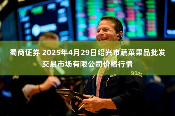 蜀商证券 2025年4月29日绍兴市蔬菜果品批发交易市场有限公司价格行情