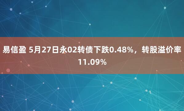 易信盈 5月27日永02转债下跌0.48%，转股溢价率11.09%