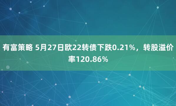 有富策略 5月27日欧22转债下跌0.21%，转股溢价率120.86%