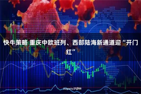 快牛策略 重庆中欧班列、西部陆海新通道迎“开门红”