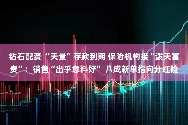 钻石配资 “天量”存款到期 保险机构接“泼天富贵”：销售“出乎意料好” 八成新单指向分红险