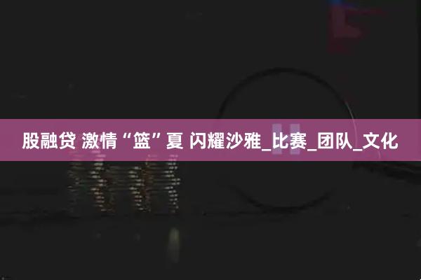 股融贷 激情“篮”夏 闪耀沙雅_比赛_团队_文化